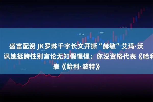 盛富配资 JK罗琳千字长文开撕“赫敏”艾玛·沃森示好！讽她挺跨性别言论无知假惺惺：你没资格代表《哈利·波特》