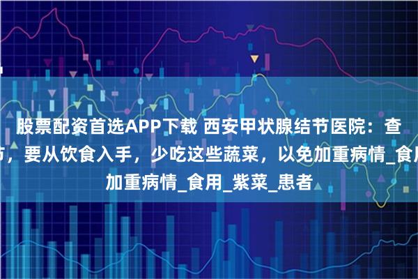 股票配资首选APP下载 西安甲状腺结节医院：查出甲状腺结节，要从饮食入手，少吃这些蔬菜，以免加重病情_食用_紫菜_患者