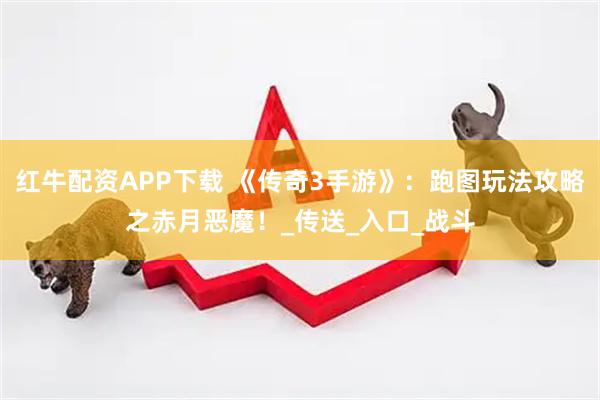红牛配资APP下载 《传奇3手游》:跑图玩法攻略之赤月恶魔!_传送_入口_战斗
