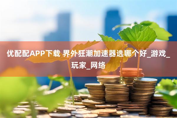 优配配APP下载 界外狂潮加速器选哪个好_游戏_玩家_网络