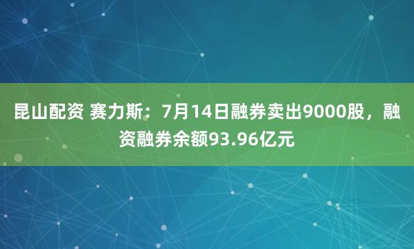 昆山配资 赛力斯：7月14日融券卖出9000股，融资融券余额93.96亿元