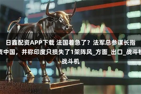 日鑫配资APP下载 法国着急了？法军总参谋长指责中国，并称印度只损失了1架阵风_方面_出口_战斗机
