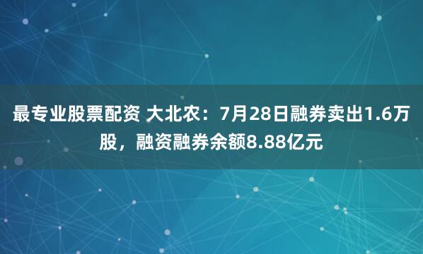最专业股票配资 大北农：7月28日融券卖出1.6万股，融资融券余额8.88亿元