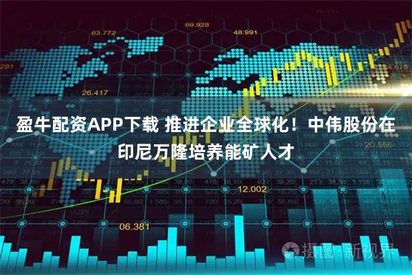 盈牛配资APP下载 推进企业全球化！中伟股份在印尼万隆培养能矿人才