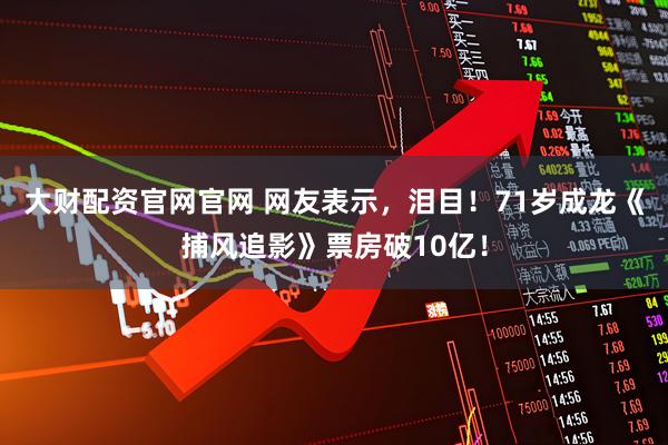 大财配资官网官网 网友表示，泪目！71岁成龙《捕风追影》票房破10亿！