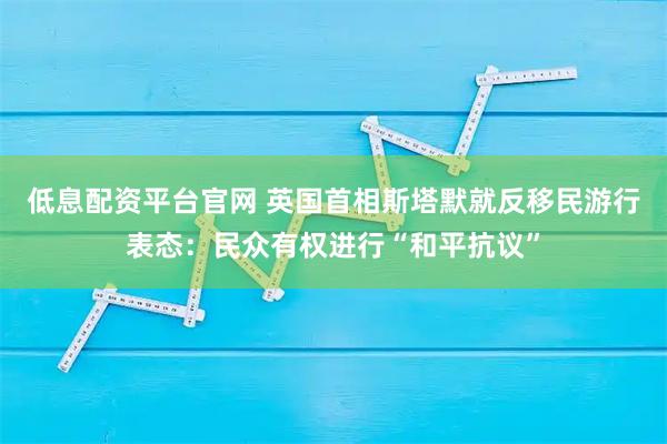 低息配资平台官网 英国首相斯塔默就反移民游行表态：民众有权进行“和平抗议”