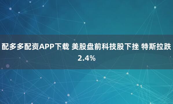 配多多配资APP下载 美股盘前科技股下挫 特斯拉跌2.4%
