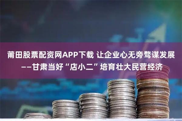 莆田股票配资网APP下载 让企业心无旁骛谋发展 ——甘肃当好“店小二”培育壮大民营经济