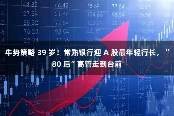 牛势策略 39 岁！常熟银行迎 A 股最年轻行长，“80 后”高管走到台前