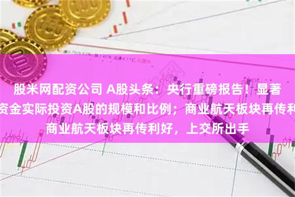 股米网配资公司 A股头条：央行重磅报告！显著提高各类中长期资金实际投资A股的规模和比例；商业航天板块再传利好，上交所出手