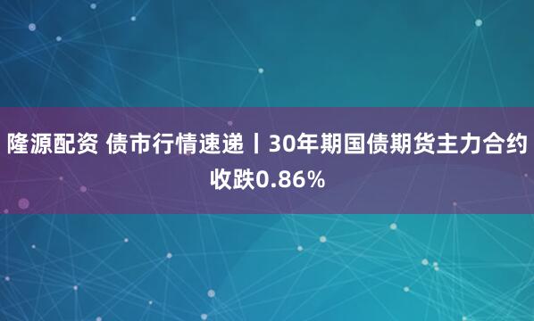 隆源配资 债市行情速递丨30年期国债期货主力合约收跌0.86%