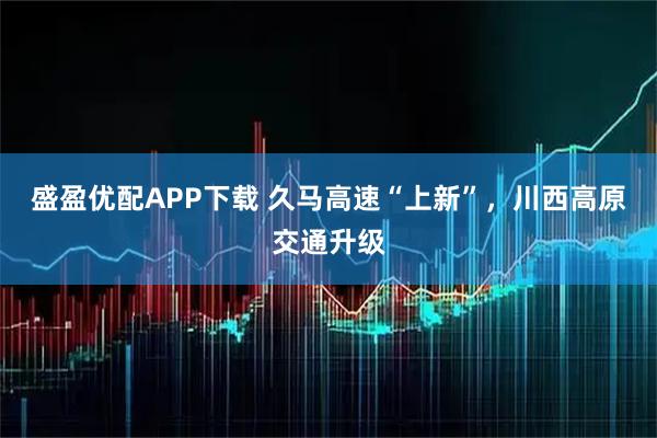 盛盈优配APP下载 久马高速“上新”，川西高原交通升级