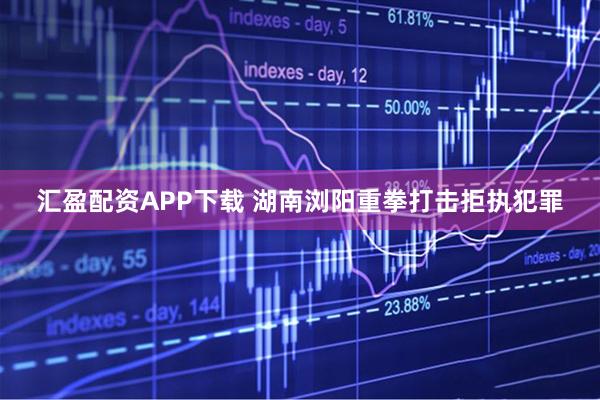 汇盈配资APP下载 湖南浏阳重拳打击拒执犯罪
