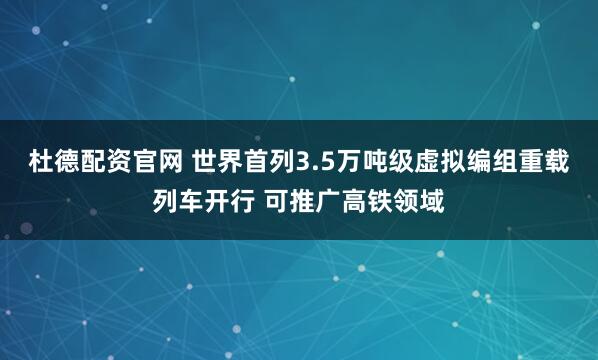 杜德配资官网 世界首列3.5万吨级虚拟编组重载列车开行 可推广高铁领域