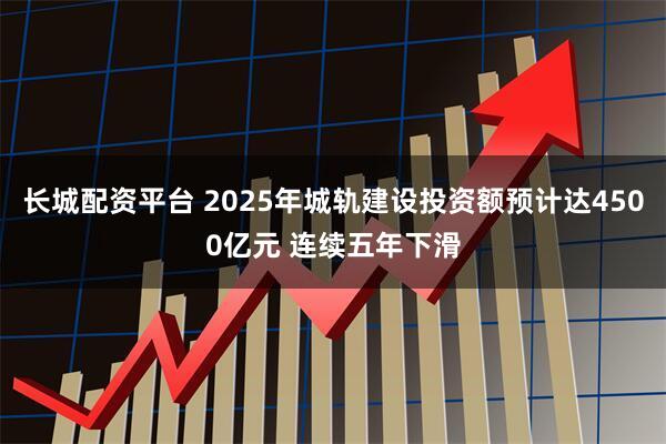 长城配资平台 2025年城轨建设投资额预计达4500亿元 连续五年下滑