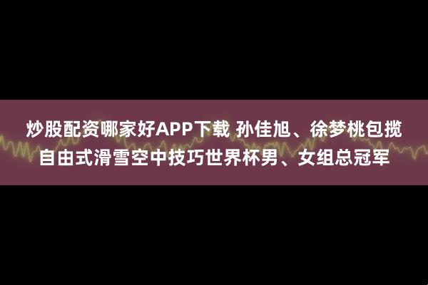 炒股配资哪家好APP下载 孙佳旭、徐梦桃包揽自由式滑雪空中技巧世界杯男、女组总冠军