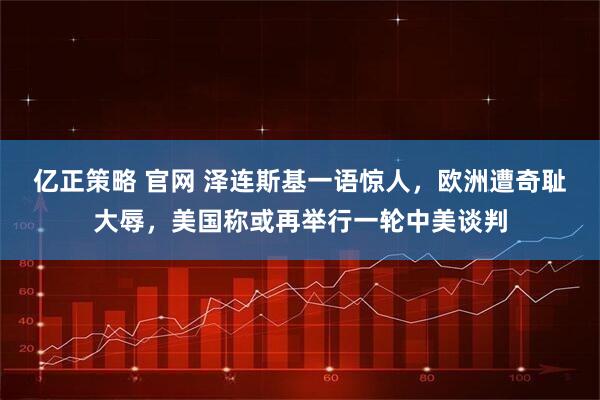 亿正策略 官网 泽连斯基一语惊人，欧洲遭奇耻大辱，美国称或再举行一轮中美谈判