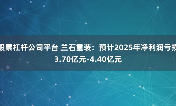 股票杠杆公司平台 兰石重装：预计2025年净利润亏损3.70亿元-4.40亿元
