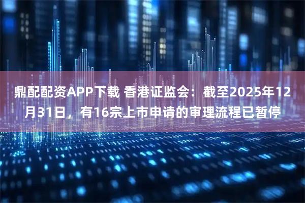 鼎配配资APP下载 香港证监会：截至2025年12月31日，有16宗上市申请的审理流程已暂停
