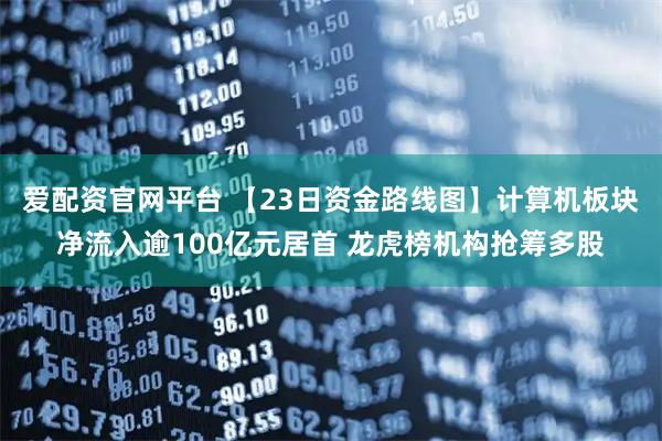 爱配资官网平台 【23日资金路线图】计算机板块净流入逾100亿元居首 龙虎榜机构抢筹多股
