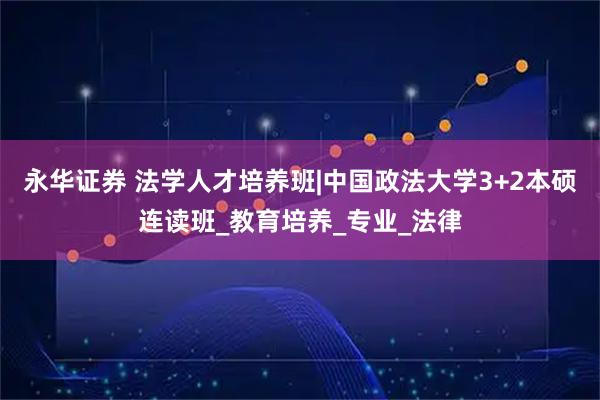 永华证券 法学人才培养班|中国政法大学3+2本硕连读班_教育培养_专业_法律