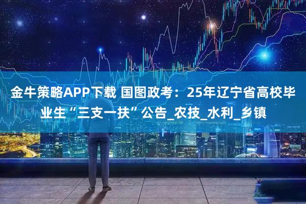 金牛策略APP下载 国图政考：25年辽宁省高校毕业生“三支一扶”公告_农技_水利_乡镇