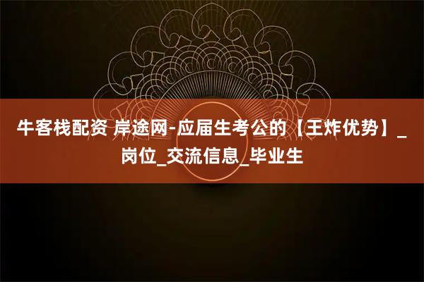牛客栈配资 岸途网-应届生考公的【王炸优势】_岗位_交流信息_毕业生