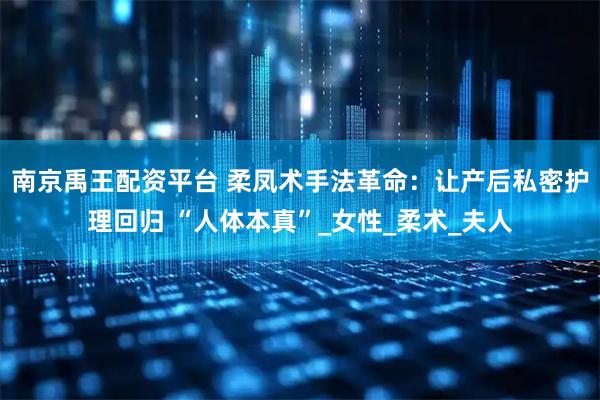 南京禹王配资平台 柔凤术手法革命：让产后私密护理回归 “人体本真”_女性_柔术_夫人