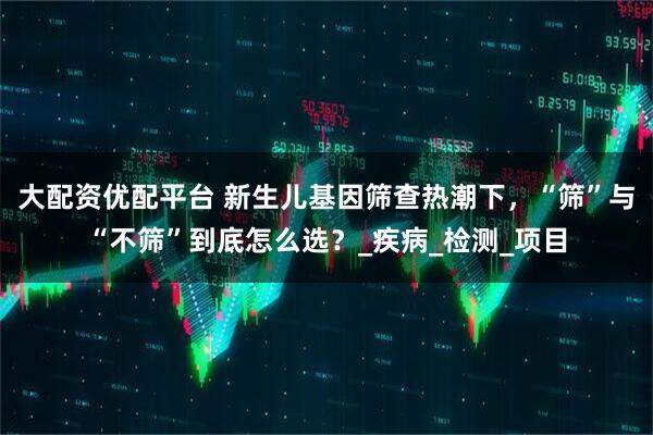 大配资优配平台 新生儿基因筛查热潮下，“筛”与“不筛”到底怎么选？_疾病_检测_项目