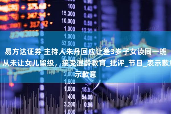 易方达证券 主持人朱丹回应让差3岁子女读同一班：从未让女儿留级，接受混龄教育_批评_节目_表示歉意