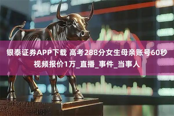 银泰证券APP下载 高考288分女生母亲账号60秒视频报价1万_直播_事件_当事人