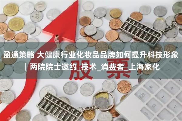 盈通策略 大健康行业化妆品品牌如何提升科技形象｜两院院士邀约_技术_消费者_上海家化