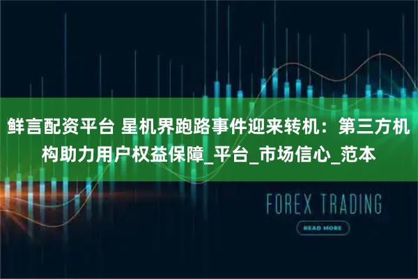 鲜言配资平台 星机界跑路事件迎来转机：第三方机构助力用户权益保障_平台_市场信心_范本