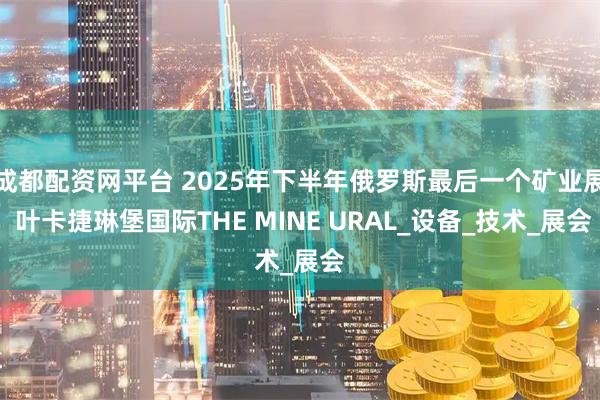 成都配资网平台 2025年下半年俄罗斯最后一个矿业展 叶卡捷琳堡国际THE MINE URAL_设备_技术_展会