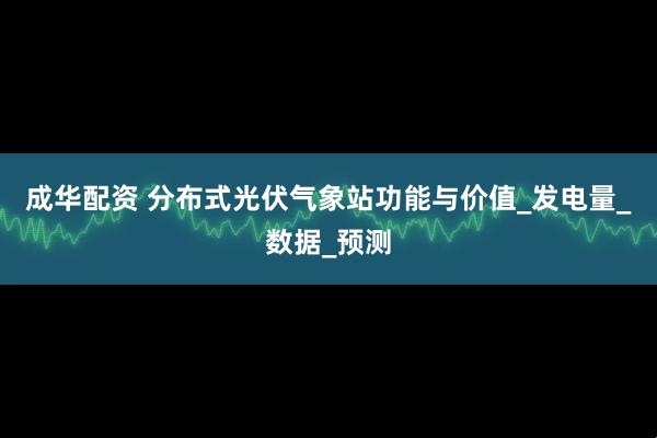 成华配资 分布式光伏气象站功能与价值_发电量_数据_预测