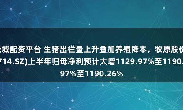 长城配资平台 生猪出栏量上升叠加养殖降本，牧原股份(002714.SZ)上半年归母净利预计大增1129.97%至1190.26%