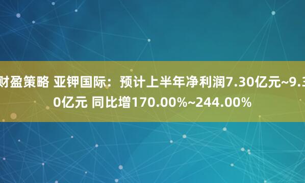 财盈策略 亚钾国际：预计上半年净利润7.30亿元~9.30亿元 同比增170.00%~244.00%