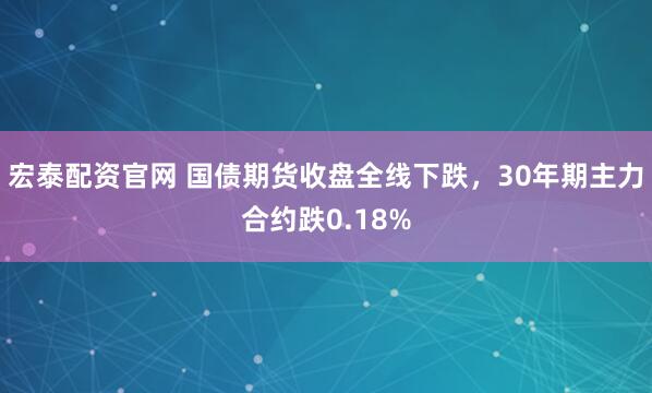 宏泰配资官网 国债期货收盘全线下跌，30年期主力合约跌0.18%