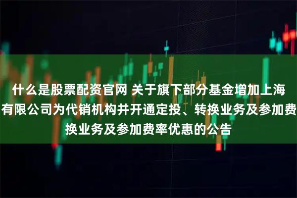 什么是股票配资官网 关于旗下部分基金增加上海联泰基金销售有限公司为代销机构并开通定投、转换业务及参加费率优惠的公告