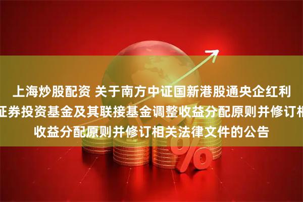 上海炒股配资 关于南方中证国新港股通央企红利交易型开放式指数证券投资基金及其联接基金调整收益分配原则并修订相关法律文件的公告