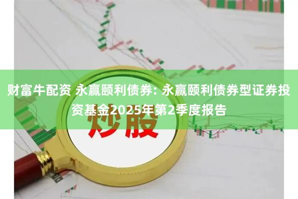 财富牛配资 永赢颐利债券: 永赢颐利债券型证券投资基金2025年第2季度报告