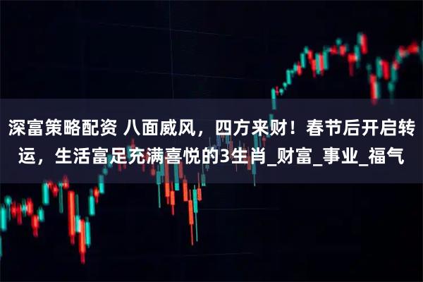 深富策略配资 八面威风，四方来财！春节后开启转运，生活富足充满喜悦的3生肖_财富_事业_福气