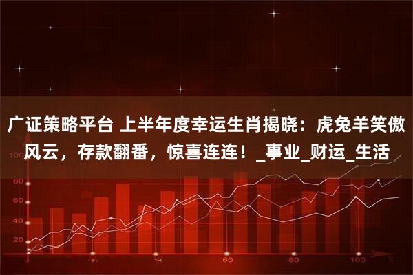 广证策略平台 上半年度幸运生肖揭晓：虎兔羊笑傲风云，存款翻番，惊喜连连！_事业_财运_生活