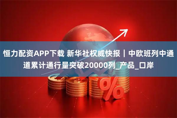 恒力配资APP下载 新华社权威快报｜中欧班列中通道累计通行量突破20000列_产品_口岸