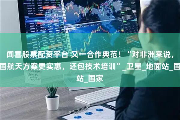 闻喜股票配资平台 又一合作典范！“对非洲来说，中国航天方案更实惠，还包技术培训”_卫星_地面站_国家