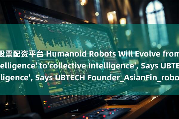 太仓股票配资平台 Humanoid Robots Will Evolve from 'individual Intelligence' to'collective Intelligence', Says UBTECH Founder_AsianFin_robots_Zhou