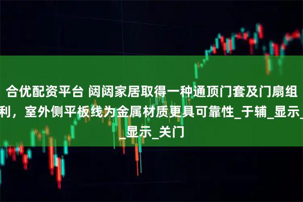 合优配资平台 闼闼家居取得一种通顶门套及门扇组件专利，室外侧平板线为金属材质更具可靠性_于辅_显示_关门