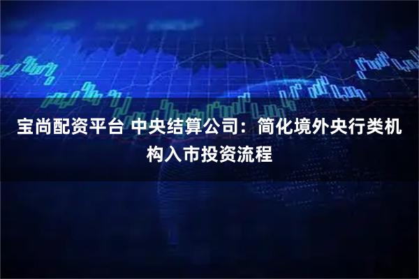 宝尚配资平台 中央结算公司：简化境外央行类机构入市投资流程