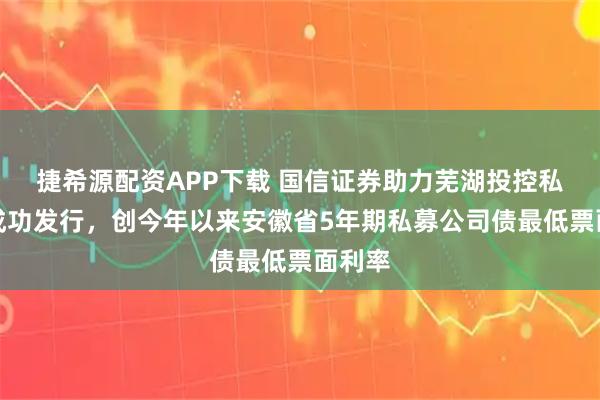 捷希源配资APP下载 国信证券助力芜湖投控私募债成功发行，创今年以来安徽省5年期私募公司债最低票面利率
