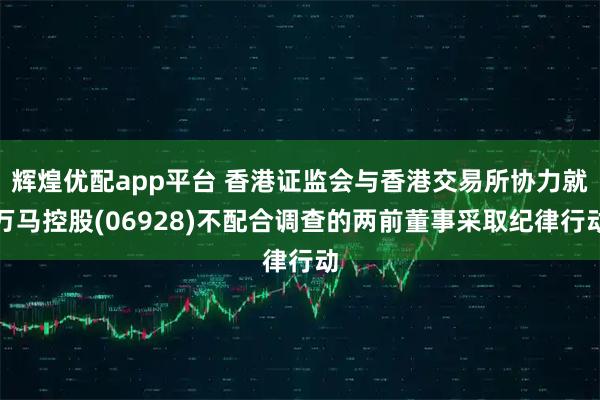 辉煌优配app平台 香港证监会与香港交易所协力就万马控股(06928)不配合调查的两前董事采取纪律行动